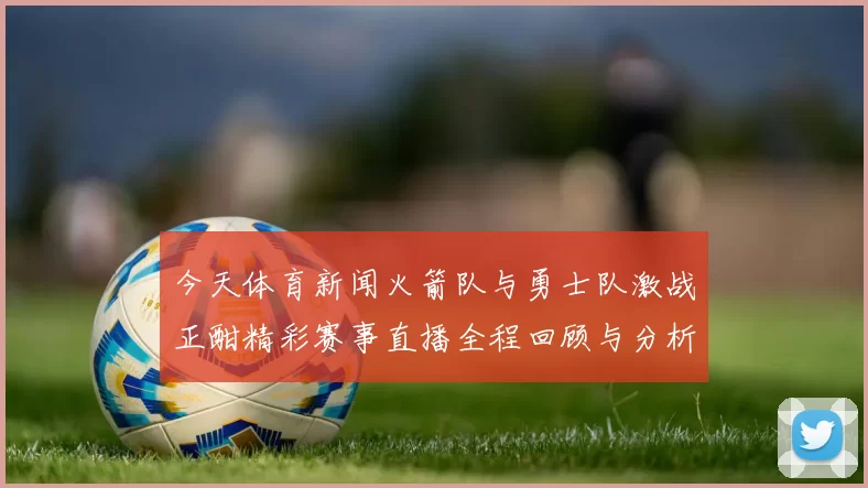 今天体育新闻火箭队与勇士队激战正酣精彩赛事直播全程回顾与分析