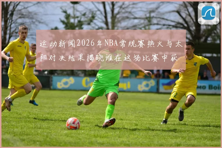 运动新闻2026年NBA常规赛热火与太阳对决结果揭晓谁在这场比赛中获得胜利