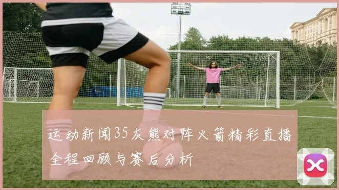 运动新闻35灰熊对阵火箭精彩直播全程回顾与赛后分析