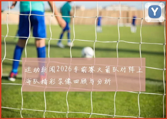 运动新闻2026季前赛火箭队对阵上海队精彩录像回顾与分析