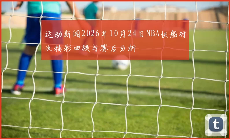 运动新闻2026年10月24日NBA快船对决精彩回顾与赛后分析