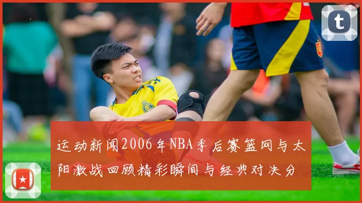 运动新闻2006年NBA季后赛篮网与太阳激战回顾精彩瞬间与经典对决分析